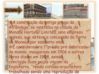 De acordo com o presidente, a construção de um prédio para a Alfândega, era naquele momento uma das “ mais palpitantes necessidades”da província, pois o antigo estava á ruínas e não tinha proporção para entrada e saída de mercadorias. A construção do antigo prego da Alfândega, se innstalou na cidade de ManaósHarbourLimited, uma empresa inglesa, que deteve a concessão do Porto de Manaus por sessenta anos.