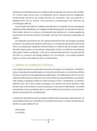 10ELETROBRÁS/PROCEL CEPEL
variação da intensidade da luz e contribuir para a redução do consumo de energia.
Em muitos casos vemos que a contribuição da luz natural torna-se exagerada,
ocasionando aumento da carga térmica do ambiente, fato que permite o
desligamento da luz natural, mas aumenta a participação dos sistemas de
climatização artificial;
· A iluminação dos edifícios modernos visa atender a um grande número de pessoas
realizando várias atividades com exigências diferentes quanto ao nível de iluminância.
Para melhor utilizar a luz natural, a localização das tarefas com maiores exigências
visuais deve ser sempre próxima às janelas, fato que nem sempre é observado na
prática;
· Da radiação proveniente do sol, aproximadamente 50% da energia recebida
na Terra é composta pelo espectro visível (luz), e uma parcela de aproximadamente
45% é composta por radiações infravermelhas. Um sistema de iluminação natural
eficiente deve possuir uma proteção adequada contra a incidência da radiação
solar direta. Nestas condições, o uso da luz natural pode permitir uma redução de
até 50% no consumo de energia elétrica com iluminação, com efeitos positivos
sobre o consumo dos sistemas de ar condicionado.
6. SISTEMAS DE ILUMINAÇÃO ARTIFICIAL
A luz natural sempre foi a principal fonte de iluminação na arquitetura. Entretanto,
após a descoberta da eletricidade e a invenção da lâmpada, a iluminação artificial
se tornou cada vez mais inseparável da edificação. A luz artificial permite ao homem
utilizar as edificações à noite para dar continuidade as suas atividades ou se divertir,
indo a bares, shopping centers ou mesmo lendo um livro. É importante, no entanto,
salientar que não é tão simples empregar a luz artificial de forma eficiente. Vale
lembrar que a iluminação é para as pessoas e não para a edificação, conceitos
importantes como quantidade de luz, uniformidade da iluminação e ofuscamento,
devem ser levados em consideração.
A eficiência dos sistemas de iluminação artificial está associada, basicamente, às
características técnicas, à eficiência e ao rendimento de um conjunto de elementos,
dentre os quais destacam-se:
· Lâmpadas;
· Luminárias;
 