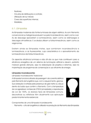 11ELETROBRÁS/PROCEL CEPEL
· Reatores;
· Circuitos de distribuição e controle;
· Utilização de luz natural;
· Cores das superfícies internas;
· Mobiliário;
6.1. Lâmpadas
As lâmpadas modernas são fontes luminosas de origem elétrica. As com filamento
convencional ou halógenas produzem luz pela incandescência, assim como o sol.
As de descarga aproveitam a luminescência, assim como os relâmpagos e
descargas atmosféricas. E os diodos utilizam a fotoluminescência, assim como os
vaga-lumes.
Existem ainda as lâmpadas mistas, que combinam incandescência e
luminescência, e as fluorescentes, cuja característica é o aproveitamento da
luminescência e da fotoluminescência.
Os aspectos eficiência luminosa e vida útil são os que mais contribuem para a
eficiência energética de um sistema de iluminação artificial e devem, portanto
merecer grande atenção, seja na elaboração de projetos e reformas, seja na
implantação de programas de conservação e uso eficiente de energia.
Lâmpadas Incandescentes
Lâmpada Incandescente Tradicional
A lâmpada funciona através da passagem da corrente elétrica
pelo filamento de tungstênio que, com o aquecimento, gera luz.
Sua oxidação é evitada pela presença de gás inerte ou vácuo
dentro do bulbo que contém o filamento. Com a temperatura
de cor agradável, na faixa de 2700 K (amarelada), e reprodução
de cor de 100%, os diversos tipos de lâmpadas comuns,
decorativas ou refletoras têm atualmente sua aplicação
predominantemente residencial.
Componentes de uma lâmpada incandescente:
· Filamento – o fio de tungstênio é utilizado na produção do filamento das lâmpadas
 