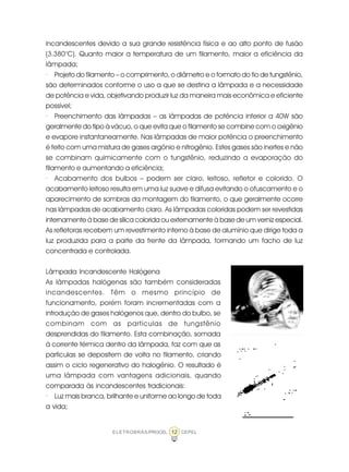 12ELETROBRÁS/PROCEL CEPEL
incandescentes devido a sua grande resistência física e ao alto ponto de fusão
(3.380°C). Quanto maior a temperatura de um filamento, maior a eficiência da
lâmpada;
· Projeto do filamento – o comprimento, o diâmetro e o formato do fio de tungstênio,
são determinados conforme o uso a que se destina a lâmpada e a necessidade
de potência e vida, objetivando produzir luz da maneira mais econômica e eficiente
possível;
· Preenchimento das lâmpadas – as lâmpadas de potência inferior a 40W são
geralmente do tipo à vácuo, o que evita que o filamento se combine com o oxigênio
e evapore instantaneamente. Nas lâmpadas de maior potência o preenchimento
é feito com uma mistura de gases argônio e nitrogênio. Estes gases são inertes e não
se combinam quimicamente com o tungstênio, reduzindo a evaporação do
filamento e aumentando a eficiência;
· Acabamento dos bulbos – podem ser claro, leitoso, refletor e colorido. O
acabamento leitoso resulta em uma luz suave e difusa evitando o ofuscamento e o
aparecimento de sombras da montagem do filamento, o que geralmente ocorre
nas lâmpadas de acabamento claro. As lâmpadas coloridas podem ser revestidas
internamente à base de sílica colorida ou externamente à base de um verniz especial.
As refletoras recebem um revestimento interno à base de alumínio que dirige toda a
luz produzida para a parte da frente da lâmpada, formando um facho de luz
concentrada e controlada.
Lâmpada Incandescente Halógena
As lâmpadas halógenas são também consideradas
incandescentes. Têm o mesmo princípio de
funcionamento, porém foram incrementadas com a
introdução de gases halógenos que, dentro do bulbo, se
combinam com as partículas de tungstênio
desprendidas do filamento. Esta combinação, somada
à corrente térmica dentro da lâmpada, faz com que as
partículas se depositem de volta no filamento, criando
assim o ciclo regenerativo do halogênio. O resultado é
uma lâmpada com vantagens adicionais, quando
comparada às incandescentes tradicionais:
· Luz mais branca, brilhante e uniforme ao longo de toda
a vida;
 
