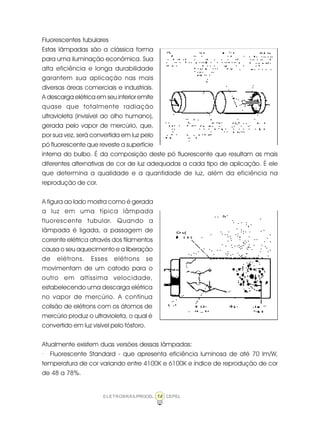 14ELETROBRÁS/PROCEL CEPEL
Fluorescentes tubulares
Estas lâmpadas são a clássica forma
para uma iluminação econômica. Sua
alta eficiência e longa durabilidade
garantem sua aplicação nas mais
diversas áreas comerciais e industriais.
A descarga elétrica em seu interior emite
quase que totalmente radiação
ultravioleta (invisível ao olho humano),
gerada pelo vapor de mercúrio, que,
por sua vez, será convertida em luz pelo
pó fluorescente que reveste a superfície
interna do bulbo. É da composição deste pó fluorescente que resultam as mais
diferentes alternativas de cor de luz adequadas a cada tipo de aplicação. É ele
que determina a qualidade e a quantidade de luz, além da eficiência na
reprodução de cor.
A figura ao lado mostra como é gerada
a luz em uma típica lâmpada
fluorescente tubular. Quando a
lâmpada é ligada, a passagem de
corrente elétrica através dos filamentos
causa o seu aquecimento e a liberação
de elétrons. Esses elétrons se
movimentam de um catodo para o
outro em altíssima velocidade,
estabelecendo uma descarga elétrica
no vapor de mercúrio. A contínua
colisão de elétrons com os átomos de
mercúrio produz o ultravioleta, o qual é
convertido em luz visível pelo fósforo.
Atualmente existem duas versões dessas lâmpadas:
· Fluorescente Standard - que apresenta eficiência luminosa de até 70 lm/W,
temperatura de cor variando entre 4100K e 6100K e índice de reprodução de cor
de 48 a 78%.
 