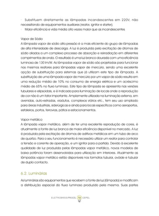 16ELETROBRÁS/PROCEL CEPEL
· Substituem diretamente as lâmpadas incandescentes em 220V, não
necessitando de equipamentos auxiliares (reator, ignitor e starter);
· Maior eficiência e vida média oito vezes maior que as incandescentes
Vapor de Sódio
A lâmpada vapor de sódio alta pressão é a mais eficiente do grupo de lâmpadas
de alta intensidade de descarga. A luz é produzida pela excitação de átomos de
sódio aliados a um complexo processo de absorção e reirradiação em diferentes
comprimentos de onda. O resultado é uma luz branco-dourada com uma eficiência
luminosa de 130 lm/W. As lâmpadas vapor de sódio são projetadas para funcionar
nos mesmos reatores para lâmpadas vapor de mercúrio, sendo uma excelente
opção de substituição para sistemas que já utilizam este tipo de lâmpada. A
substituição de uma lâmpada vapor de mercúrio por um vapor de sódio resulta em
uma redução média de 10% no consumo de energia elétrica e um acréscimo
médio de 65% no fluxo luminoso. Este tipo de lâmpada se apresenta nas versões
tubulares e elipsoidais, e é indicada para iluminação de locais onde a reprodução
de cor não é um fator importante. Amplamente utilizada na iluminação externa, em
avenidas, auto-estradas, viadutos, complexos viários etc., tem seu uso ampliado
para áreas industriais, siderúrgicas e ainda para locais específicos como aeroportos,
estaleiros, portos, ferrovias, pátios e estacionamentos.
Vapor metálico
A lâmpada vapor metálico, além de ter uma excelente reprodução de cores, é
atualmente a fonte de luz branca de maior eficiência disponível no mercado. A luz
é produzida pela excitação de átomos de aditivos metálicos em um tubo de arco
de quartzo. Para o seu funcionamento é necessário utilizar um reator para controlar
a tensão e corrente de operação, e um ignitor para a partida. Devido à excelente
qualidade de luz produzida pelas lâmpadas vapor metálico, novos modelos de
baixa potência foram desenvolvidos para utilização em interiores. Atualmente as
lâmpadas vapor metálico estão disponíveis nos formatos tubular, ovóide e tubular
de duplo contacto.
6.2. Luminárias
As luminárias são equipamentos que recebem a fonte de luz (lâmpada) e modificam
a distribuição espacial do fluxo luminoso produzido pela mesma. Suas partes
 