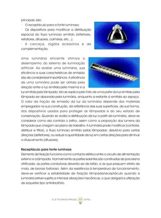 17ELETROBRÁS/PROCEL CEPEL
principais são:
· O receptáculo para a fonte luminosa;
· Os dispositivos para modificar a distribuição
espacial do fluxo luminoso emitido (refletores,
refratores, difusores, colméias, etc...);
· A carcaça, órgãos acessórios e de
complementação.
Uma luminária eficiente otimiza o
desempenho do sistema de iluminação
artificial. Ao avaliar uma luminária, sua
eficiência e suas características de emissão
são de considerável importância. A eficiência
de uma luminária pode ser obtida pela
relação entre a luz emitida pela mesma e a
luz emitida pela lâmpada. Isto se explica pelo fato de uma parte da luz emitida pela
lâmpada ser absorvida pela luminária, enquanto a restante é emitida ao espaço.
O valor da fração de emissão da luz da luminária depende dos materiais
empregados na sua construção, da refletância das suas superfícies, de sua forma,
dos dispositivos usados para proteger as lâmpadas e do seu estado de
conservação. Quando se avalia a distribuição da luz a partir da luminária, deve-se
considerar como ela controla o brilho, assim como a proporção dos lumens da
lâmpada que chegam ao plano de trabalho. A luminária pode modificar (controlar,
distribuir e filtrar), o fluxo luminoso emitido pelas lâmpadas: desviá-lo para certas
direções (defletores), ou reduzir a quantidade de luz em certas direções para diminuir
o ofuscamento (difusores).
Receptáculo para fonte luminosa
Elemento de fixação funciona como contacto elétrico entre o circuito de alimentação
externo e a lâmpada. Normalmente as partes isolantes são construídas de porcelana
vitrificada, as partes condutoras deverão ser de latão, e as que possuem efeito de
mola, de bronze fosforoso. Além da resistência à temperatura de funcionamento,
deve-se verificar a estabilidade de fixação lâmpada/receptáculo quando a
luminária estiver sujeita a intensas vibrações mecânicas, o que obrigará a utilização
de soquetes tipo antivibratório.
 