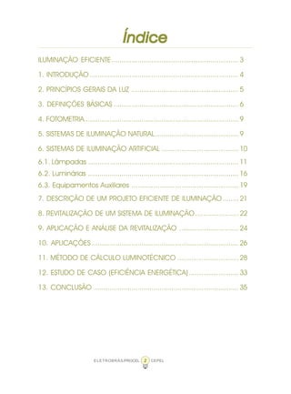 2ELETROBRÁS/PROCEL CEPEL
ÍndiceÍndiceÍndiceÍndiceÍndice
ILUMINAÇÃO EFICIENTE................................................................3
1. INTRODUÇÃO ...........................................................................4
2. PRINCÍPIOS GERAIS DA LUZ ......................................................5
3. DEFINIÇÕES BÁSICAS ...............................................................6
4. FOTOMETRIA .............................................................................9
5. SISTEMAS DE ILUMINAÇÃO NATURAL..........................................9
6. SISTEMAS DE ILUMINAÇÃO ARTIFICIAL .......................................10
6.1. Lâmpadas ............................................................................11
6.2. Luminárias ............................................................................16
6.3. Equipamentos Auxiliares ......................................................19
7. DESCRIÇÃO DE UM PROJETO EFICIENTE DE ILUMINAÇÃO ........21
8. REVITALIZAÇÃO DE UM SISTEMA DE ILUMINAÇÃO......................22
9. APLICAÇÃO E ANÁLISE DA REVITALIZAÇÃO ..............................24
10. APLICAÇÕES ..........................................................................26
11. MÉTODO DE CÁLCULO LUMINOTÉCNICO ...............................28
12. ESTUDO DE CASO (EFICIÊNCIA ENERGÉTICA) .........................33
13. CONCLUSÃO .........................................................................35
 