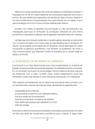 22ELETROBRÁS/PROCEL CEPEL
· Obter uma correta reprodução das cores dos objetos e ambientes iluminados. A
impressão da cor de um objeto depende da composição espectral da luz que o
ilumina, de suas refletâncias espectrais e do sentido da visão humana. Portanto a
cor não é exatamente uma propriedade fixa e permanente em um objeto, mas o
que se enxerga como cor é o fluxo luminoso refletido pelo mesmo.
· Escolher com critério os aparelhos de iluminação e o tipo de lâmpada a ser
empregada para que se verifiquem as condições anteriores de uma forma
econômica, e que essas condições não se degradem sensivelmente com o tempo.
· Lembrar que a iluminação é parte de um projeto global, devendo se harmonizar
com o mesmo. Ela define, em muitos casos, as características de um ambiente. Em
resumo, ao se projetar a iluminação de um ambiente, não se deve levar em conta
unicamente os aspectos quantitativos, mas também os qualitativos, de modo a
criar uma iluminação que responda a todos os requisitos que o usuário exige do
espaço iluminado.
8. REVITALIZAÇÃO DE UM SISTEMA DE ILUMINAÇÃO
A iluminação é um fator determinante para a boa produtividade no ambiente de
trabalho e para as vendas dos produtos expostos nos estabelecimentos comerciais.
Em um local bem iluminado há menos fadiga, menor incidência de erros, redução
de problemas com a visão, conforto visual, melhor desempenho visual das
atividades e realce das texturas e cores através da reprodução com fidelidade.
Todo trabalho de revitalização de um sistema de iluminação deve começar com
um levantamento criterioso da situação atual, abordando os seguintes itens:
· Características do ambiente
· Componentes do sistema e da instalação elétrica
· Forma e horário de funcionamento
· Nível de iluminamento nos planos de trabalho
· Faixa etária das pessoas que trabalham no local
· Tarifa de energia
Ao se fazer a visita no local que será estudado é necessário que se levante uma série
de itens que serão de fundamental importância para o estudo. A seguir estão
 