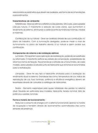 23ELETROBRÁS/PROCEL CEPEL
relacionados os parâmetros que devem ser avaliados, sob forma de recomendações
e procedimentos:
Características do ambiente:
· Refletâncias - Deve-se estimar a refletância das paredes, teto e piso, para subsidiar
cálculos futuros. É importante a adoção de cores claras, que aumentam o
rendimento do sistema, diminuindo a variância entre iluminâncias mínimas, médias
e máximas;
· Contribuição da luz natural - Deve ser avaliada através de sua contribuição no
plano de trabalho. Com a iluminação desligada, pode-se medir o nível de
iluminamento no plano de trabalho devido à luz natural e assim avaliar sua
contribuição.
Componentes do sistema e da instalação elétrica:
· Luminária - Principal item para aplicação da revitalização, podendo ser substituída
ou reformada. É importante verificar seu estado de conservação, possibilidades de
reforma e forma de fixação. Recomenda-se a retirada de uma luminária, de cada
modelo, para subsidiar os estudos junto ao fabricante que irá fornecer as luminárias
para a revitalização;
· Lâmpada - Deve ter seu tipo e fabricante anotados para a avaliação do
rendimento atual no sistema. Grandezas tais como, temperatura de cor, índice de
reprodução de cor, fluxo luminoso, potência e eficiência energética devem ser
levantadas através de consultas a catálogos de fabricantes;
· Reator - Elemento responsável pela quase totalidade das perdas no sistema
atual. Deverão ser verificados seus modelos, fabricante, tensão nominal, fator de
potência e perdas nominais.
Forma e horário de funcionamento:
· Reduz-se o consumo de energia com o sistema funcionando apenas no horário
de ocupação e também através de acionamentos automatizados (tais como
sensores de presença).
 