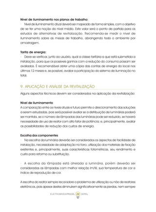 24ELETROBRÁS/PROCEL CEPEL
Nível de iluminamento nos planos de trabalho:
· Nível de iluminamento atual deverá ser mapeado de forma simples, com o objetivo
de se ter uma noção do nível médio. Este valor será o ponto de partida para os
estudos de alternativas de revitalização. Recomenda-se medir o nível de
iluminamento sobre as mesas de trabalho, abrangendo todo o ambiente por
amostragem.
Tarifa de energia:
· Deve-se verificar, junto ao usuário, qual a classe tarifária a que está submetida a
instalação, para que os possíveis ganhos com a redução do consumo possam ser
avaliados. É recomendável obter uma cópia das contas de energia do local nos
últimos 12 meses e, se possível, avaliar a participação do sistema de iluminação no
total.
9. APLICAÇÃO E ANÁLISE DA REVITALIZAÇÃO
Alguns aspectos técnicos devem ser considerados na aplicação da revitalização:
Nível de iluminamento
A comparação entre os níveis atuais e futuro permite o direcionamento das soluções
a serem estudadas, pois será possível avaliar se a distribuição de luminárias poderá
ser mantida, se o número de lâmpadas das luminárias pode ser reduzido, se haverá
necessidade de uso de reator com alto fator de potência; e, principalmente, avaliar
as possibilidades de redução dos custos de energia.
Escolha dos componentes
· Na escolha da luminária deverão ser considerados os aspectos de facilidade de
instalação, necessidade de adaptação no forro, utilização dos materiais de fixação
existentes e, principalmente, suas características fotométricas, seu rendimento e
custo para reforma ou substituição.
· A escolha da lâmpada está atrelada a luminária, porém deverão ser
consideradas as lâmpadas com melhor relação lm/W, sua temperatura de cor e
índice de reprodução de cor.
A escolha do reator sempre recai sobre o problema de utilização ou não de reatores
eletrônicos, pois apesar destes diminuírem significativamente as perdas, nem sempre
 
