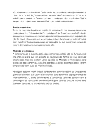 25ELETROBRÁS/PROCEL CEPEL
são viáveis economicamente. Desta forma, recomenda-se que sejam avaliadas
alternativas de instalação com e sem reatores eletrônicos e comparadas suas
viabilidades econômicas. Deve-se também considerar o acionamento de múltiplas
lâmpadas por apenas um reator eletrônico, reduzindo o investimento.
Análise econômica
Todas as propostas listadas no projeto de revitalização dos sistemas devem ser
analisadas sob a óptica da relação custo-benefício. A melhoria da eficiência do
sistema deve acontecer em paralelo a investimentos coerentes com a realidade do
cliente. Não é interessante que se proponham alternativas tecnicamente brilhantes
com investimentos que não possam ser aplicados, ou que tenham um tempo de
retorno do investimento demasiadamente alto.
Medição e verificação
A determinação e quantificação das economias obtidas são de fundamental
importância para que um projeto de revitalização tenha os seus objetivos
alcançados. Para isto existem várias opções de Medição e Verificação para
avaliação das economias. As quatro abordagens gerais descritas a seguir variam
em precisão e em custo de implementação.
As opções descritas foram criadas para satisfazer as necessidades de uma grande
gama de contratos que usam as economias para determinar os pagamentos de
financiamentos. O custo da medição e verificação varia de acordo com a
abordagem de verificação. De uma forma geral deve-se procurar manter este
custo em cerca de 3 a 6 % do custo total do projeto.
 