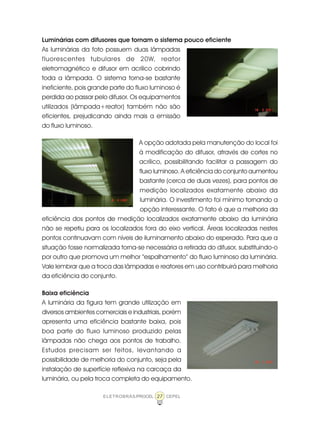 27ELETROBRÁS/PROCEL CEPEL
Luminárias com difusores que tornam o sistema pouco eficiente
As luminárias da foto possuem duas lâmpadas
fluorescentes tubulares de 20W, reator
eletromagnético e difusor em acrílico cobrindo
toda a lâmpada. O sistema torna-se bastante
ineficiente, pois grande parte do fluxo luminoso é
perdida ao passar pelo difusor. Os equipamentos
utilizados (lâmpada+reator) também não são
eficientes, prejudicando ainda mais a emissão
do fluxo luminoso.
A opção adotada pela manutenção do local foi
à modificação do difusor, através de cortes no
acrílico, possibilitando facilitar a passagem do
fluxo luminoso. A eficiência do conjunto aumentou
bastante (cerca de duas vezes), para pontos de
medição localizados exatamente abaixo da
luminária. O investimento foi mínimo tornando a
opção interessante. O fato é que a melhoria da
eficiência dos pontos de medição localizados exatamente abaixo da luminária
não se repetiu para os localizados fora do eixo vertical. Áreas localizadas nestes
pontos continuavam com níveis de iluminamento abaixo do esperado. Para que a
situação fosse normalizada torna-se necessária a retirada do difusor, substituindo-o
por outro que promova um melhor “espalhamento” do fluxo luminoso da luminária.
Vale lembrar que a troca das lâmpadas e reatores em uso contribuirá para melhoria
da eficiência do conjunto.
Baixa eficiência
A luminária da figura tem grande utilização em
diversos ambientes comerciais e industriais, porém
apresenta uma eficiência bastante baixa, pois
boa parte do fluxo luminoso produzido pelas
lâmpadas não chega aos pontos de trabalho.
Estudos precisam ser feitos, levantando a
possibilidade de melhoria do conjunto, seja pela
instalação de superfície reflexiva na carcaça da
luminária, ou pela troca completa do equipamento.
 
