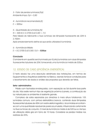 33ELETROBRÁS/PROCEL CEPEL
3 - Fator de perdas luminosas (Fpl)
Ambiente limpo: Fpl = 0,80
4 – Iluminância recomendada (E)
E = 500lux
5 – Quantidade de luminárias (N)
N = 500.8.5 / 2.2700.0,62.0,80 = 7,5
Pela tabela do fabricante o fluxo luminoso da lâmpada fluorescente de 32W é
2.700lm
Após arredondamento define-se que serão utilizadas 8 luminárias.
6 – Iluminância Média
E = 8.2.2700.0,62.0,80 / 5.8 = 535lux
Conclusão
O ambiente em questão será iluminado por 8 (oito) luminárias com duas lâmpadas
fluorescentes tubulares de 32W, fornecendo uma iluminância média de 535lux.
12. ESTUDO DE CASO (EFICIÊNCIA ENERGÉTICA)
O texto abaixo faz uma descrição detalhada das instalações, em termos de
Equipamentos e Arquitetura existentes na fábrica, visando fornecer condições para
o levantamento de dados e análise das propostas que deverão ser feitas.
Setor administrativo
· Prédio com fachadas envidraçadas, com exposição ao Sol durante boa parte
do dia. Não existe nenhum tipo de vegetação próxima à janela, a contribuição da
luz natural para os ambientes é bastante grande;
· Complexo de salas separadas por divisórias à meia altura totalizando 105
luminárias comuns, com pintura eletrostática branca, contendo duas lâmpadas
fluorescentes tubulares de 40W com reator eletromagnético. As luminárias encontram-
se com uma quantidade razoável de poeira acumulada, influenciando certamente
no fluxo luminoso do conjunto. O nível de iluminância médio é de 520 lux e o tempo
de utilização diária gira em torno de 10 horas. Considerar as perdas médias nos
reatores de 25%;
 