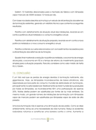 35ELETROBRÁS/PROCEL CEPEL
· Existem 10 holofotes direcionados para a fachada da fábrica com lâmpada
vapor mercúrio de 400W acessos 12 horas por dia.
Com base nos dados descritos acima faça um estudo de eficientização dos sistemas
de iluminação existentes, gerando um relatório técnico que contenha os seguintes
resultados:
· Planilha com detalhamento da situação atual das instalações, levando-se em
conta a potência atual instalada e o consumo energético anual;
· Planilha com detalhamento da situação proposta, levando-se em conta a nova
potência instalada e o novo consumo energético anual;
· Planilha contendo os custos relacionados com os investimentos necessários para
a eficientização dos sistemas de iluminação;
· Quadro final mostrando a redução na potência instalada, a economia de energia
alcançada, a economia em R$ e o tempo de retorno do investimento (pay-back
simples) para a situação proposta. Para isto considere como valor médio de tarifa
R$ 0,15/kWh.
13. CONCLUSÃO
É um fato real que as perdas de energia devidas à iluminação ineficiente, são
gigantescas. Hoje, as lâmpadas incandescentes de baixa eficiência, são
responsáveis por boa parte do consumo mundial de eletricidade em iluminação,
principalmente no setor residencial. Relativamente ao total mundial de luz produzida
por todas as lâmpadas, as incandescentes têm uma participação de apenas
20%. Muitas destas podem ser substituídas por fontes de luz mais rentáveis. Do
mesmo modo, um grande número de instalações de iluminação com lâmpadas
vapor de mercúrio podem ser substituídas por lâmpadas vapor de sódio de alta
pressão.
Uma boa iluminação não é apenas uma diminuição da escuridão. Como se disse
anteriormente, tornou-se uma necessidade da vida humana. Reduz os acidentes
rodoviários noturnos e constitui-se uma barreira contra o crime. Aumenta a
 