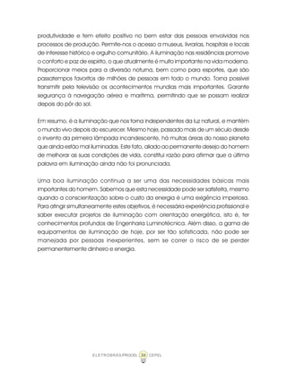 36ELETROBRÁS/PROCEL CEPEL
produtividade e tem efeito positivo no bem estar das pessoas envolvidas nos
processos de produção. Permite-nos o acesso a museus, livrarias, hospitais e locais
de interesse histórico e orgulho comunitário. A iluminação nas residências promove
o conforto e paz de espírito, o que atualmente é muito importante na vida moderna.
Proporcionar meios para a diversão noturna, bem como para esportes, que são
passatempos favoritos de milhões de pessoas em todo o mundo. Torna possível
transmitir pela televisão os acontecimentos mundias mais importantes. Garante
segurança à navegação aérea e marítima, permitindo que se possam realizar
depois do pôr do sol.
Em resumo, é a iluminação que nos torna independentes da luz natural, e mantém
o mundo vivo depois do escurecer. Mesmo hoje, passado mais de um século desde
o invento da primeira lâmpada incandescente, há muitas áreas do nosso planeta
que ainda estão mal iluminadas. Este fato, aliado ao permanente desejo do homem
de melhorar as suas condições de vida, constitui razão para afirmar que a última
palavra em iluminação ainda não foi pronunciada.
Uma boa iluminação continua a ser uma das necessidades básicas mais
importantes do homem. Sabemos que esta necessidade pode ser satisfeita, mesmo
quando a conscientização sobre o custo da energia é uma exigência imperiosa.
Para atingir simultaneamente estes objetivos, é necessária experiência profissional e
saber executar projetos de iluminação com orientação energética, isto é, ter
conhecimentos profundos de Engenharia Luminotécnica. Além disso, a gama de
equipamentos de iluminação de hoje, por ser tão sofisticada, não pode ser
manejada por pessoas inexperientes, sem se correr o risco de se perder
permanentemente dinheiro e energia.
 
