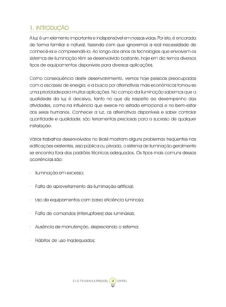 4ELETROBRÁS/PROCEL CEPEL
1. INTRODUÇÃO
A luz é um elemento importante e indispensável em nossas vidas. Por isto, é encarada
de forma familiar e natural, fazendo com que ignoremos a real necessidade de
conhecê-la e compreendê-la. Ao longo dos anos as tecnologias que envolvem os
sistemas de iluminação têm se desenvolvido bastante, hoje em dia temos diversos
tipos de equipamentos disponíveis para diversas aplicações.
Como conseqüência deste desenvolvimento, vemos hoje pessoas preocupadas
com a escassez de energia, e a busca por alternativas mais econômicas tornou-se
uma prioridade para muitas aplicações. No campo da iluminação sabemos que a
qualidade da luz é decisiva, tanto no que diz respeito ao desempenho das
atividades, como na influência que exerce no estado emocional e no bem-estar
dos seres humanos. Conhecer a luz, as alternativas disponíveis e saber controlar
quantidade e qualidade, são ferramentas preciosas para o sucesso de qualquer
instalação.
Vários trabalhos desenvolvidos no Brasil mostram alguns problemas freqüentes nas
edificações existentes, seja pública ou privada, o sistema de iluminação geralmente
se encontra fora dos padrões técnicos adequados. Os tipos mais comuns dessas
ocorrências são:
· Iluminação em excesso;
· Falta de aproveitamento da iluminação artificial;
· Uso de equipamentos com baixa eficiência luminosa;
· Falta de comandos (interruptores) das luminárias;
· Ausência de manutenção, depreciando o sistema;
· Hábitos de uso inadequados;
 