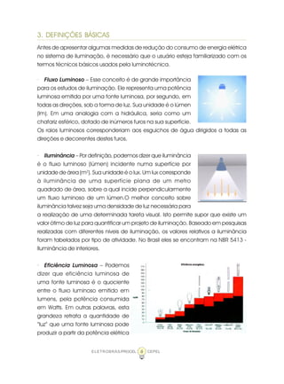 6ELETROBRÁS/PROCEL CEPEL
3. DEFINIÇÕES BÁSICAS
Antes de apresentar algumas medidas de redução do consumo de energia elétrica
no sistema de iluminação, é necessário que o usuário esteja familiarizado com os
termos técnicos básicos usados pela luminotécnica.
· Fluxo Luminoso – Esse conceito é de grande importância
para os estudos de iluminação. Ele representa uma potência
luminosa emitida por uma fonte luminosa, por segundo, em
todas as direções, sob a forma de luz. Sua unidade é o lúmen
(lm). Em uma analogia com a hidráulica, seria como um
chafariz esférico, dotado de inúmeros furos na sua superfície.
Os raios luminosos corresponderiam aos esguichos de água dirigidos a todas as
direções e decorrentes destes furos.
· Iluminância – Por definição, podemos dizer que iluminância
é o fluxo luminoso (lúmen) incidente numa superfície por
unidade de área (m2
). Sua unidade é o lux. Um lux corresponde
à iluminância de uma superfície plana de um metro
quadrado de área, sobre a qual incide perpendicularmente
um fluxo luminoso de um lúmen.O melhor conceito sobre
iluminância talvez seja uma densidade de luz necessária para
a realização de uma determinada tarefa visual. Isto permite supor que existe um
valor ótimo de luz para quantificar um projeto de iluminação. Baseado em pesquisas
realizadas com diferentes níveis de iluminação, os valores relativos a iluminância
foram tabelados por tipo de atividade. No Brasil eles se encontram na NBR 5413 -
Iluminância de interiores.
· Eficiência Luminosa – Podemos
dizer que eficiência luminosa de
uma fonte luminosa é o quociente
entre o fluxo luminoso emitido em
lumens, pela potência consumida
em Watts. Em outras palavras, esta
grandeza retrata a quantidade de
“luz” que uma fonte luminosa pode
produzir a partir da potência elétrica
 