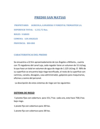 PREDIO SAN MATIAS

PROPIETARIO:       AGRICOLA, GANADERA Y FORESTAL TRIMASTER S.A.

SUPERFICIE TOTAL: 1.232,72 Has.

ROLES : VARIOS

COMUNA: LOS ANGELES

PROVINCIA: BIO-BIO




CARACTERISTICAS DEL PREDIO


Se encuentra a 22 Km aproximadamente de Los Ángeles a Millantu , cuenta
con 75 regadores del canal Laja, cada regador tiene un volumen de 15 Lit/seg
lo que hace un total en volumen de agua de riego de 1.125 Lit/seg. El 90% de
su superficie se encuentra bajo riego tecnificado, el resto de la superficie son
caminos, canales, desagües, casa administrador, galpones para maquinarias,
oficinas y casino del personal.

 La descripción de estos sistemas de riego son los siguientes:



SISTEMA DE RIEGO
5 pivotes fijos con cobertura para 151,7 has cada uno, esto hace 758,5 has
bajo riego.

1 pivote fijo con cobertura para 30 has.

1 pivote fijo con cobertura para 38 has.
 
