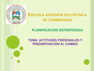 ESCUELA SUPERIOR POLITÉCNICA 
DE CHIMBORAZO 
PLANIFICACIÓN ESTRATÉGICA 
TEMA: ACTITUDES PERSONALES Y 
PREDISPOSICIÓN AL CAMBIO 
 