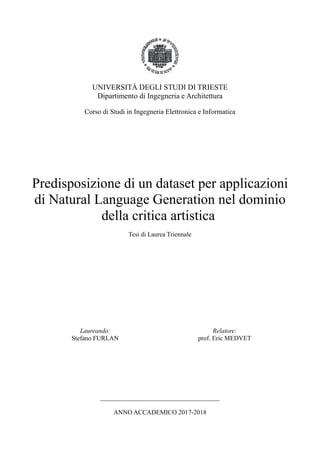 UNIVERSITÀ DEGLI STUDI DI TRIESTE
Dipartimento di Ingegneria e Architettura
Corso di Studi in Ingegneria Elettronica e Informatica
Predisposizione di un dataset per applicazioni
di Natural Language Generation nel dominio
della critica artistica
Tesi di Laurea Triennale
Laureando:
Stefano FURLAN
Relatore:
prof. Eric MEDVET
_____________________________________
ANNO ACCADEMICO 2017-2018
 