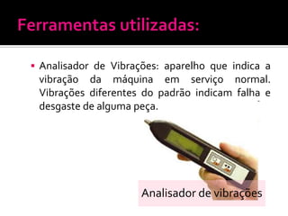 Analisador de Vibrações: aparelho que indica a
 vibração da máquina em serviço normal.
 Vibrações diferentes do padrão indicam falha e
 desgaste de alguma peça.




                      Analisador de vibrações
 