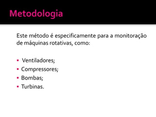 Este método é especificamente para a monitoração
de máquinas rotativas, como:

 Ventiladores;
 Compressores;
 Bombas;
 Turbinas.
 