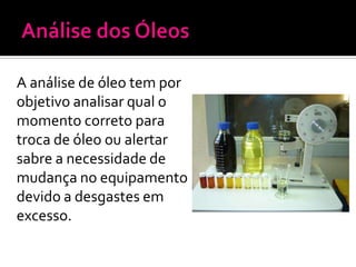 A análise de óleo tem por
objetivo analisar qual o
momento correto para
troca de óleo ou alertar
sabre a necessidade de
mudança no equipamento
devido a desgastes em
excesso.
 