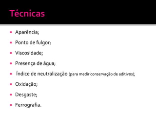    Aparência;
   Ponto de fulgor;
   Viscosidade;
   Presença de água;
   Índice de neutralização (para medir conservação de aditivos);
   Oxidação;
   Desgaste;
   Ferrografia.
 