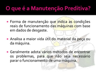    Forma de manutenção que indica as condições
    reais de funcionamento das máquinas com base
    em dados de desgaste.

   Analisa a maior vida útil do material da peça ou
    da máquina.

   Geralmente adota vários métodos de encontrar
    os problemas, para que não seja necessário
    parar o funcionamento de uma máquina.
 