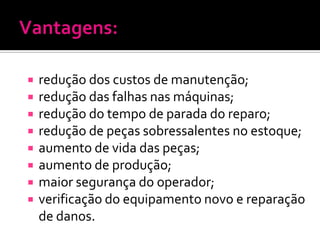    redução dos custos de manutenção;
   redução das falhas nas máquinas;
   redução do tempo de parada do reparo;
   redução de peças sobressalentes no estoque;
   aumento de vida das peças;
   aumento de produção;
   maior segurança do operador;
   verificação do equipamento novo e reparação
    de danos.
 