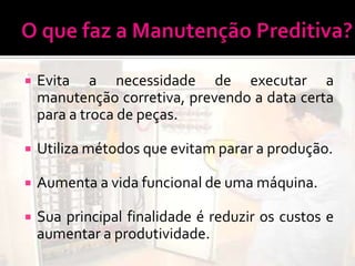    Evita a necessidade de executar a
    manutenção corretiva, prevendo a data certa
    para a troca de peças.

   Utiliza métodos que evitam parar a produção.

   Aumenta a vida funcional de uma máquina.

   Sua principal finalidade é reduzir os custos e
    aumentar a produtividade.
 