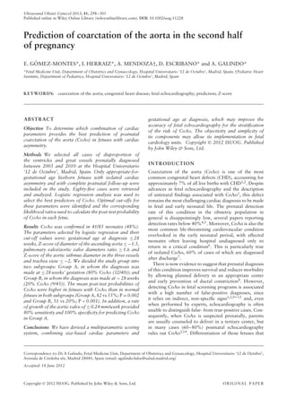 Ultrasound Obstet Gynecol 2013; 41: 298–305
Published online in Wiley Online Library (wileyonlinelibrary.com). DOI: 10.1002/uog.11228
Prediction of coarctation of the aorta in the second half
of pregnancy
E. GÓMEZ-MONTES*, I. HERRAIZ*, A. MENDOZA†, D. ESCRIBANO* and A. GALINDO*
*Fetal Medicine Unit, Department of Obstetrics and Gynaecology, Hospital Universitario ‘12 de Octubre’, Madrid, Spain; †Pediatric Heart
Institute, Department of Pediatrics, Hospital Universitario ‘12 de Octubre’, Madrid, Spain
KEYWORDS: coarctation of the aorta; congenital heart disease; fetal echocardiography; prediction; Z-score
ABSTRACT
Objective To determine which combination of cardiac
parameters provides the best prediction of postnatal
coarctation of the aorta (CoAo) in fetuses with cardiac
asymmetry.
Methods We selected all cases of disproportion of
the ventricles and great vessels prenatally diagnosed
between 2003 and 2010 at the Hospital Universitario
‘12 de Octubre’, Madrid, Spain. Only appropriate-for-
gestational age liveborn fetuses with isolated cardiac
asymmetry and with complete postnatal follow-up were
included in the study. Eighty-five cases were retrieved
and analyzed. Logistic regression analysis was used to
select the best predictors of CoAo. Optimal cut-offs for
these parameters were identified and the corresponding
likelihood ratios used to calculate the post-test probability
of CoAo in each fetus.
Results CoAo was confirmed in 41/85 neonates (48%).
The parameters selected by logistic regression and their
cut-off values were: gestational age at diagnosis ≤ 28
weeks, Z-score of diameter of the ascending aorta ≤ −1.5,
pulmonary valve/aortic valve diameters ratio ≥ 1.6 and
Z-score of the aortic isthmus diameter in the three vessels
and trachea view ≤ −2. We divided the study group into
two subgroups: Group A, in whom the diagnosis was
made at ≤ 28 weeks’ gestation (80% CoAo (32/40)); and
Group B, in whom the diagnosis was made at > 28 weeks
(20% CoAo (9/45)). The mean post-test probabilities of
CoAo were higher in fetuses with CoAo than in normal
fetuses in both subgroups (Group A, 82 vs 55%; P = 0.002
and Group B, 51 vs 20%; P < 0.001). In addition, a rate
of growth of the aortic valve of ≤ 0.24 mm/week provided
80% sensitivity and 100% specificity for predicting CoAo
in Group A.
Conclusions We have derived a multiparametric scoring
system, combining size-based cardiac parameters and
Correspondence to: Dr A Galindo, Fetal Medicine Unit, Department of Obstetrics and Gynaecology, Hospital Universitario ‘12 de Octubre’,
Avenida de Córdoba s/n, Madrid 28041, Spain (email: agalindo.hdoc@salud.madrid.org)
Accepted: 18 June 2012
gestational age at diagnosis, which may improve the
accuracy of fetal echocardiography for the stratification
of the risk of CoAo. The objectivity and simplicity of
its components may allow its implementation in fetal
cardiology units. Copyright  2012 ISUOG. Published
by John Wiley & Sons, Ltd.
INTRODUCTION
Coarctation of the aorta (CoAo) is one of the most
common congenital heart defects (CHD), accounting for
approximately 7% of all live births with CHD1,2
. Despite
advances in fetal echocardiography and the description
of antenatal findings associated with CoAo3
, this defect
remains the most challenging cardiac diagnosis to be made
in fetal and early neonatal life. The prenatal detection
rate of this condition in the obstetric population in
general is disappointingly low, several papers reporting
detection rates below 40%4,5
. Moreover, CoAo is also the
most common life-threatening cardiovascular condition
overlooked in the early neonatal period, with affected
neonates often leaving hospital undiagnosed only to
return in a critical condition6
. This is particularly true
of isolated CoAo, 60% of cases of which are diagnosed
after discharge7
.
There is now evidence to suggest that prenatal diagnosis
of this condition improves survival and reduces morbidity
by allowing planned delivery in an appropriate center
and early prevention of ductal constriction8
. However,
detecting CoAo in fetal screening programs is associated
with a high number of false-positive diagnoses, since
it relies on indirect, non-specific signs1,3,9–13
and, even
when performed by experts, echocardiography is often
unable to distinguish false- from true-positive cases. Con-
sequently, when CoAo is suspected prenatally, parents
are usually counseled to deliver in a tertiary center, but
in many cases (60–80%) postnatal echocardiography
rules out CoAo3,14. Differentiation of those fetuses that
Copyright  2012 ISUOG. Published by John Wiley & Sons, Ltd. ORIGINAL PAPER
 