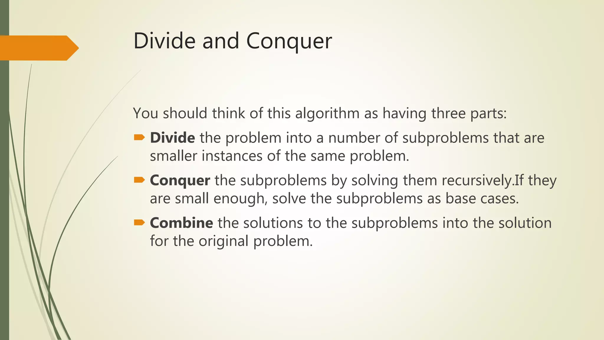 Divide and Conquer
You should think of this algorithm as having three parts:
Divide the problem into a number of subproblems that are
smaller instances of the same problem.
Conquer the subproblems by solving them recursively.If they
are small enough, solve the subproblems as base cases.
Combine the solutions to the subproblems into the solution
for the original problem.
