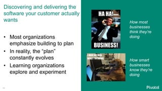 Discovering and delivering the
software your customer actually
wants
• Most organizations
emphasize building to plan
• In reality, the “plan”
constantly evolves
• Learning organizations
explore and experiment
How most
businesses
think they’re
doing
How smart
businesses
know they’re
doing
16
 