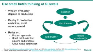 Use small batch thinking at all levels
• Weekly, even daily
deploys to production
• Deploy to production
each time, avoid
waterscrumfall
• Relies on:
- Product approach
- Small batch oriented
pipeline and process
- Cloud native automation
Inception
Hypothesize
Validate
w/real use(r)s
Did it work?
Sources: “Good Software is a Series of Little Failures,” Coté, April 2016; The Lean Startup, Eric Ries, 2011. The Lean Enterprise, Barry
O'Reilly, Jez Humble, and Joanne Molesky. See also overview of this approach at the IRS from Dec 2015.17
 