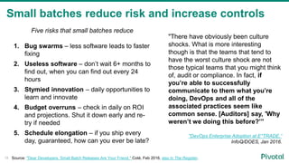 Small batches reduce risk and increase controls
18
Five risks that small batches reduce
1. Bug swarms – less software leads to faster
fixing
2. Useless software – don’t wait 6+ months to
find out, when you can find out every 24
hours
3. Stymied innovation – daily opportunities to
learn and innovate
4. Budget overruns – check in daily on ROI
and projections. Shut it down early and re-
try if needed
5. Schedule elongation – if you ship every
day, guaranteed, how can you ever be late?
Source: "Dear Developers, Small Batch Releases Are Your Friend," Coté, Feb 2016, also in The Register.
"There have obviously been culture
shocks. What is more interesting
though is that the teams that tend to
have the worst culture shock are not
those typical teams that you might think
of, audit or compliance. In fact, if
you’re able to successfully
communicate to them what you’re
doing, DevOps and all of the
associated practices seem like
common sense. [Auditors] say, 'Why
weren’t we doing this before?’”
"DevOps Enterprise Adoption at E*TRADE,”
InfoQ/DOES, Jan 2016.
 