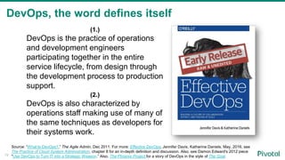 DevOps, the word defines itself
19
(1.)
DevOps is the practice of operations
and development engineers
participating together in the entire
service lifecycle, from design through
the development process to production
support.
(2.)
DevOps is also characterized by
operations staff making use of many of
the same techniques as developers for
their systems work.
Source: “What Is DevOps?,” The Agile Admin, Dec 2011. For more: Effective DevOps, Jennifer Davis, Katherine Daniels, May, 2016; see
The Practice of Cloud System Administration, chapter 8 for an in-depth definition and discussion. Also, see Damon Edward's 2012 piece
"Use DevOps to Turn IT into a Strategic Weapon.” Also, The Phoenix Project for a story of DevOps in the style of The Goal.
 