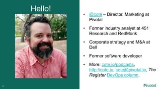 • @cote – Director, Marketing at
Pivotal
• Former industry analyst at 451
Research and RedMonk
• Corporate strategy and M&A at
Dell
• Former software developer
• More: cote.io/podcasts,
http://cote.io, cote@pivotal.io, The
Register DevOps column.
Hello!
3
 