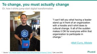 To change, you must actually change
Or, how t-shirts jump-start digital transformation
“I can’t tell you what having a leader
stand up in front of an organization
with a hoodie and t-shirt does to
cultural change. It all of the sudden
makes it OK for everyone within that
organization to participate in
change.”
-Matt Curry, Allstate
31 Source: “How Allstate Upped Productivity By Killing Meetings & Wearing T-Shirts,” Coté, June 2016.
 
