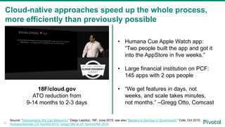Cloud-native approaches speed up the whole process,
more efficiently than previously possible
Source: “Deployments We Can Believe In,” Diego Lapiduz, 18F, June 2015; see also “Barriers to DevOps in Government,” Coté, Oct 2015;
Humana keynote, CF Summit 2015; Gregg Otto at CF Summit NA 2016.
18F/cloud.gov
ATO reduction from
9-14 months to 2-3 days
• Humana Cue Apple Watch app:
“Two people built the app and got it
into the AppStore in five weeks.”
• Large financial institution on PCF:
145 apps with 2 ops people
• “We get features in days, not
weeks, and scale takes minutes,
not months.” –Gregg Otto, Comcast
33
 