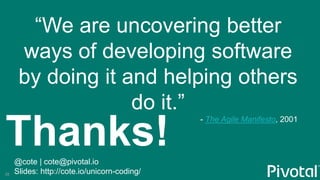 Thanks!@cote | cote@pivotal.io
Slides: http://cote.io/unicorn-coding/
“We are uncovering better
ways of developing software
by doing it and helping others
do it.”
- The Agile Manifesto, 2001
35
 