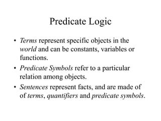 Predicate Logic
• Terms represent specific objects in the
world and can be constants, variables or
functions.
• Predicate Symbols refer to a particular
relation among objects.
• Sentences represent facts, and are made of
of terms, quantifiers and predicate symbols.
 