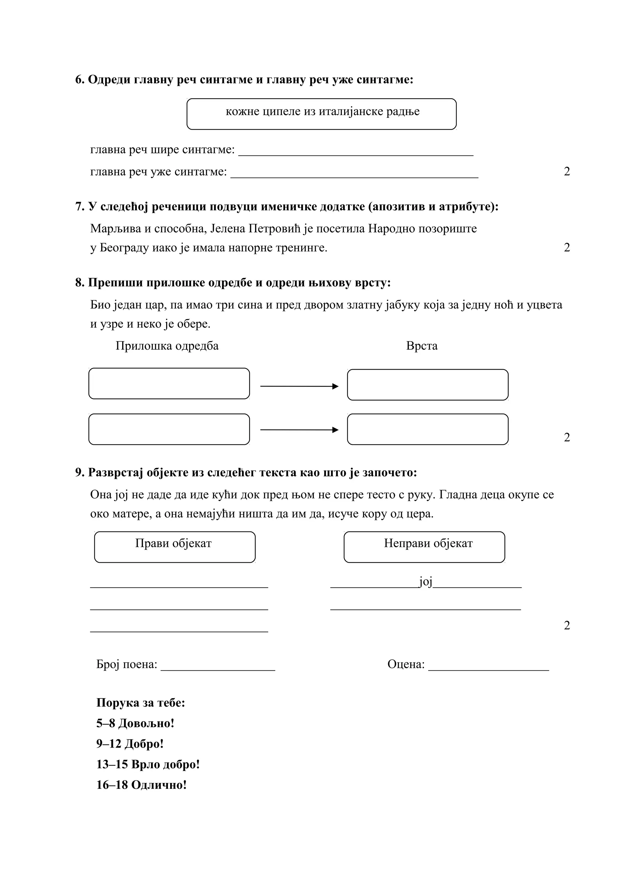 6. Одреди главну реч синтагме и главну реч уже синтагме:
кожне ципеле из италијанске радње
главна реч шире синтагме: _____________________________________
главна реч уже синтагме: _______________________________________ 2
7. У следећој реченици подвуци именичке додатке (апозитив и атрибуте):
Марљива и способна, Јелена Петровић је посетила Народно позориште
у Београду иако је имала напорне тренинге. 2
8. Препиши прилошке одредбе и одреди њихову врсту:
Био један цар, па имао три сина и пред двором златну јабуку која за једну ноћ и уцвета
и узре и неко је обере.
Прилошка одредба Врста
2
9. Разврстај објекте из следећег текста као што је започето:
Она јој не даде да иде кући док пред њом не спере тесто с руку. Гладна деца окупе се
око матере, а она немајући ништа да им да, исуче кору од цера.
Прави објекат Неправи објекат
____________________________ ______________јој______________
____________________________ ______________________________
____________________________ 2
Број поена: __________________ Оцена: ___________________
Порука за тебе:
5–8 Довољно!
9–12 Добро!
13–15 Врло добро!
16–18 Одлично!
 