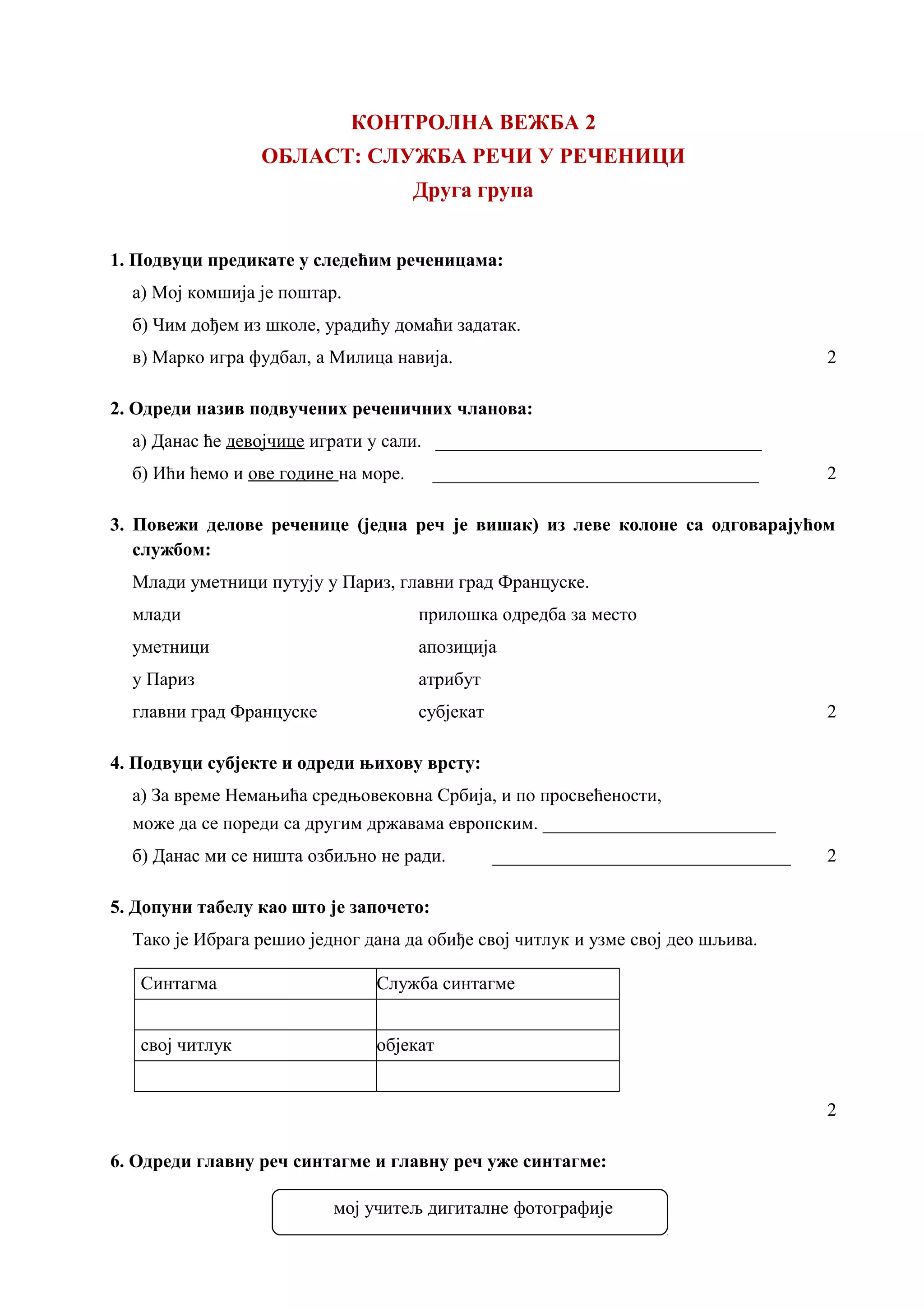 КОНТРОЛНА ВЕЖБА 2
ОБЛАСТ: СЛУЖБА РЕЧИ У РЕЧЕНИЦИ
Друга група
1. Подвуци предикате у следећим реченицама:
а) Мој комшија је поштар.
б) Чим дођем из школе, урадићу домаћи задатак.
в) Марко игра фудбал, а Милица навија. 2
2. Одреди назив подвучених реченичних чланова:
а) Данас ће девојчице играти у сали. ___________________________________
б) Ићи ћемо и ове године на море. ___________________________________ 2
3. Повежи делове реченице (једна реч је вишак) из леве колоне са одговарајућом
службом:
Млади уметници путују у Париз, главни град Француске.
млади прилошка одредба за место
уметници апозиција
у Париз атрибут
главни град Француске субјекат 2
4. Подвуци субјекте и одреди њихову врсту:
а) За време Немањића средњовековна Србија, и по просвећености,
може да се пореди са другим државама европским. _________________________
б) Данас ми се ништа озбиљно не ради. ________________________________ 2
5. Допуни табелу као што је започето:
Тако је Ибрага решио једног дана да обиђе свој читлук и узме свој део шљива.
Синтагма Служба синтагме
свој читлук објекат
2
6. Одреди главну реч синтагме и главну реч уже синтагме:
мој учитељ дигиталне фотографије
 