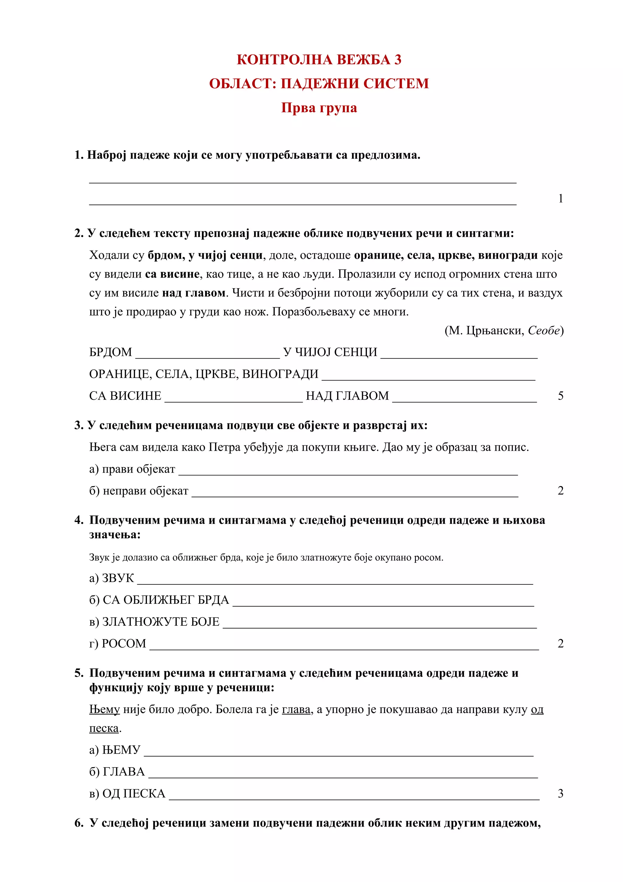 КОНТРОЛНА ВЕЖБА 3
ОБЛАСТ: ПАДЕЖНИ СИСТЕМ
Прва група
1. Наброј падеже који се могу употребљавати са предлозима.
____________________________________________________________________
____________________________________________________________________ 1
2. У следећем тексту препознај падежне облике подвучених речи и синтагми:
Ходали су брдом, у чијој сенци, доле, остадоше оранице, села, цркве, виногради које
су видели са висине, као тице, а не као људи. Пролазили су испод огромних стена што
су им висиле над главом. Чисти и безбројни потоци жуборили су са тих стена, и ваздух
што је продирао у груди као нож. Поразбољеваху се многи.
(М. Црњански, Сеобе)
БРДОМ _______________________ У ЧИЈОЈ СЕНЦИ _________________________
ОРАНИЦЕ, СЕЛА, ЦРКВЕ, ВИНОГРАДИ __________________________________
СА ВИСИНЕ ______________________ НАД ГЛАВОМ _______________________ 5
3. У следећим реченицама подвуци све објекте и разврстај их:
Њега сам видела како Петра убеђује да покупи књиге. Дао му је образац за попис.
а) прави објекат ______________________________________________________
б) неправи објекат ____________________________________________________ 2
4. Подвученим речима и синтагмама у следећој реченици одреди падеже и њихова
значења:
Звук је долазио са оближњег брда, које је било златножуте боје окупано росом.
а) ЗВУК _______________________________________________________________
б) СА ОБЛИЖЊЕГ БРДА ________________________________________________
в) ЗЛАТНОЖУТЕ БОЈЕ __________________________________________________
г) РОСОМ ______________________________________________________________ 2
5. Подвученим речима и синтагмама у следећим реченицама одреди падеже и
функцију коју врше у реченици:
Њему није било добро. Болела га је глава, а упорно је покушавао да направи кулу од
песка.
а) ЊЕМУ ______________________________________________________________
б) ГЛАВА ______________________________________________________________
в) ОД ПЕСКА ___________________________________________________________ 3
6. У следећој реченици замени подвучени падежни облик неким другим падежом,
 