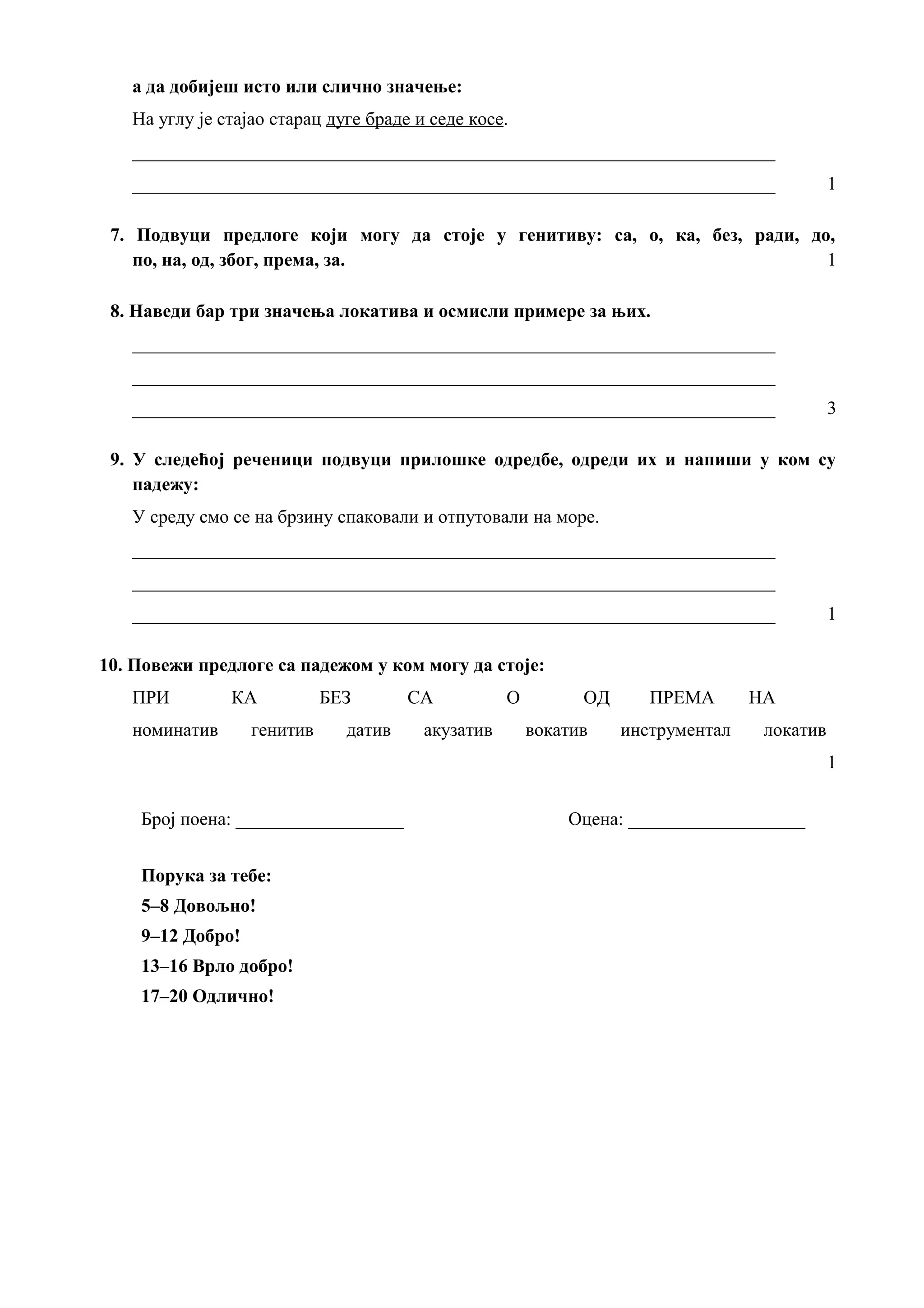 а да добијеш исто или слично значење:
На углу је стајао старац дуге браде и седе косе.
_____________________________________________________________________
_____________________________________________________________________ 1
7. Подвуци предлоге који могу да стоје у генитиву: са, о, ка, без, ради, до,
по, на, од, због, према, за. 1
8. Наведи бар три значења локатива и осмисли примере за њих.
_____________________________________________________________________
_____________________________________________________________________
_____________________________________________________________________ 3
9. У следећој реченици подвуци прилошке одредбе, одреди их и напиши у ком су
падежу:
У среду смо се на брзину спаковали и отпутовали на море.
_____________________________________________________________________
_____________________________________________________________________
_____________________________________________________________________ 1
10. Повежи предлоге са падежом у ком могу да стоје:
ПРИ КА БЕЗ СА О ОД ПРЕМА НА
номинатив генитив датив акузатив вокатив инструментал локатив
1
Број поена: __________________ Оцена: ___________________
Порука за тебе:
5–8 Довољно!
9–12 Добро!
13–16 Врло добро!
17–20 Одлично!
 