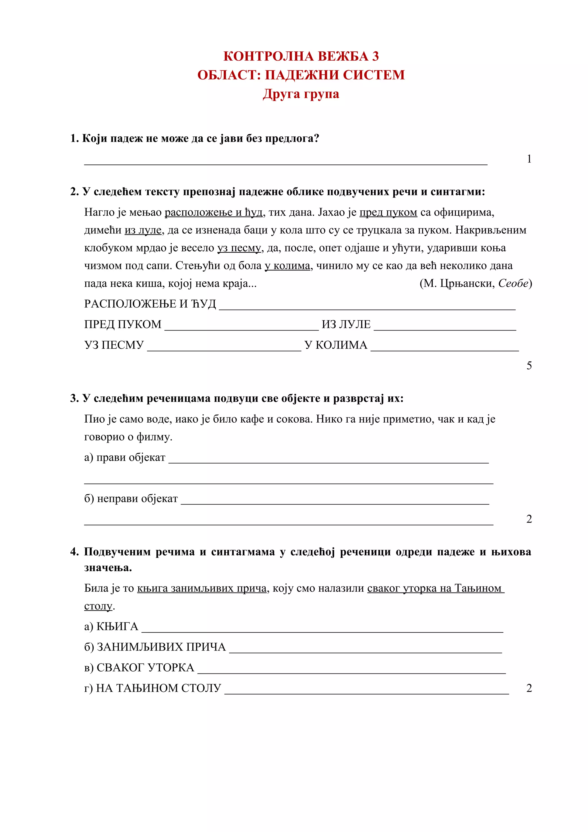 КОНТРОЛНА ВЕЖБА 3
ОБЛАСТ: ПАДЕЖНИ СИСТЕМ
Друга група
1. Који падеж не може да се јави без предлога?
____________________________________________________________________ 1
2. У следећем тексту препознај падежне облике подвучених речи и синтагми:
Нагло је мењао расположење и ћуд, тих дана. Јахао је пред пуком са официрима,
димећи из луле, да се изненада баци у кола што су се труцкала за пуком. Накривљеним
клобуком мрдао је весело уз песму, да, после, опет одјаше и ућути, ударивши коња
чизмом под сапи. Стењући од бола у колима, чинило му се као да већ неколико дана
пада нека киша, којој нема краја... (М. Црњански, Сеобе)
РАСПОЛОЖЕЊЕ И ЋУД __________________________________________________
ПРЕД ПУКОМ __________________________ ИЗ ЛУЛЕ ________________________
УЗ ПЕСМУ __________________________ У КОЛИМА _________________________
5
3. У следећим реченицама подвуци све објекте и разврстај их:
Пио је само воде, иако је било кафе и сокова. Нико га није приметио, чак и кад је
говорио о филму.
а) прави објекат ______________________________________________________
_____________________________________________________________________
б) неправи објекат ____________________________________________________
_____________________________________________________________________ 2
4. Подвученим речима и синтагмама у следећој реченици одреди падеже и њихова
значења.
Била је то књига занимљивих прича, коју смо налазили сваког уторка на Тањином
столу.
а) КЊИГА _____________________________________________________________
б) ЗАНИМЉИВИХ ПРИЧА ______________________________________________
в) СВАКОГ УТОРКА ____________________________________________________
г) НА ТАЊИНОМ СТОЛУ ________________________________________________ 2
 