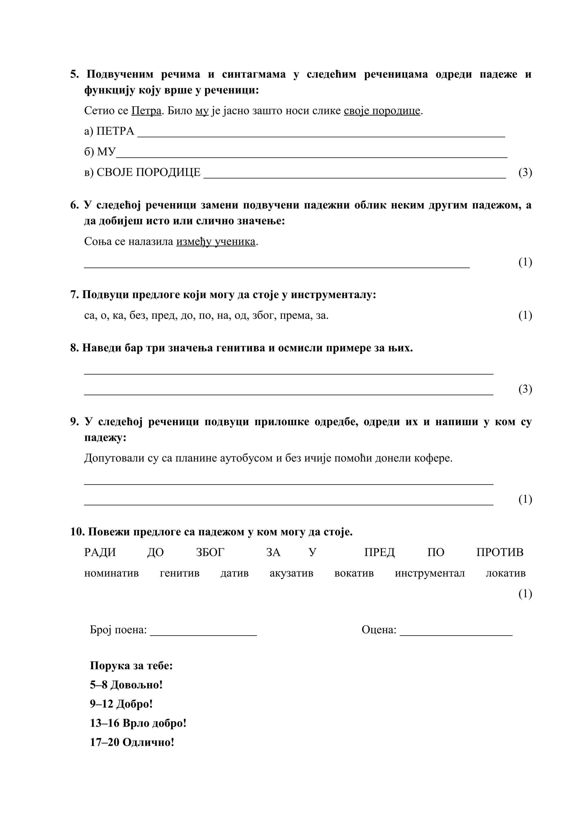 5. Подвученим речима и синтагмама у следећим реченицама одреди падеже и
функцију коју врше у реченици:
Сетио се Петра. Било му је јасно зашто носи слике своје породице.
а) ПЕТРА ______________________________________________________________
б) МУ__________________________________________________________________
в) СВОЈЕ ПОРОДИЦЕ ___________________________________________________ (3)
6. У следећој реченици замени подвучени падежни облик неким другим падежом, а
да добијеш исто или слично значење:
Соња се налазила између ученика.
_________________________________________________________________ (1)
7. Подвуци предлоге који могу да стоје у инструменталу:
са, о, ка, без, пред, до, по, на, од, због, према, за. (1)
8. Наведи бар три значења генитива и осмисли примере за њих.
_____________________________________________________________________
_____________________________________________________________________ (3)
9. У следећој реченици подвуци прилошке одредбе, одреди их и напиши у ком су
падежу:
Допутовали су са планине аутобусом и без ичије помоћи донели кофере.
_____________________________________________________________________
_____________________________________________________________________ (1)
10. Повежи предлоге са падежом у ком могу да стоје.
РАДИ ДО ЗБОГ ЗА У ПРЕД ПО ПРОТИВ
номинатив генитив датив акузатив вокатив инструментал локатив
(1)
Број поена: __________________ Оцена: ___________________
Порука за тебе:
5–8 Довољно!
9–12 Добро!
13–16 Врло добро!
17–20 Одлично!
 