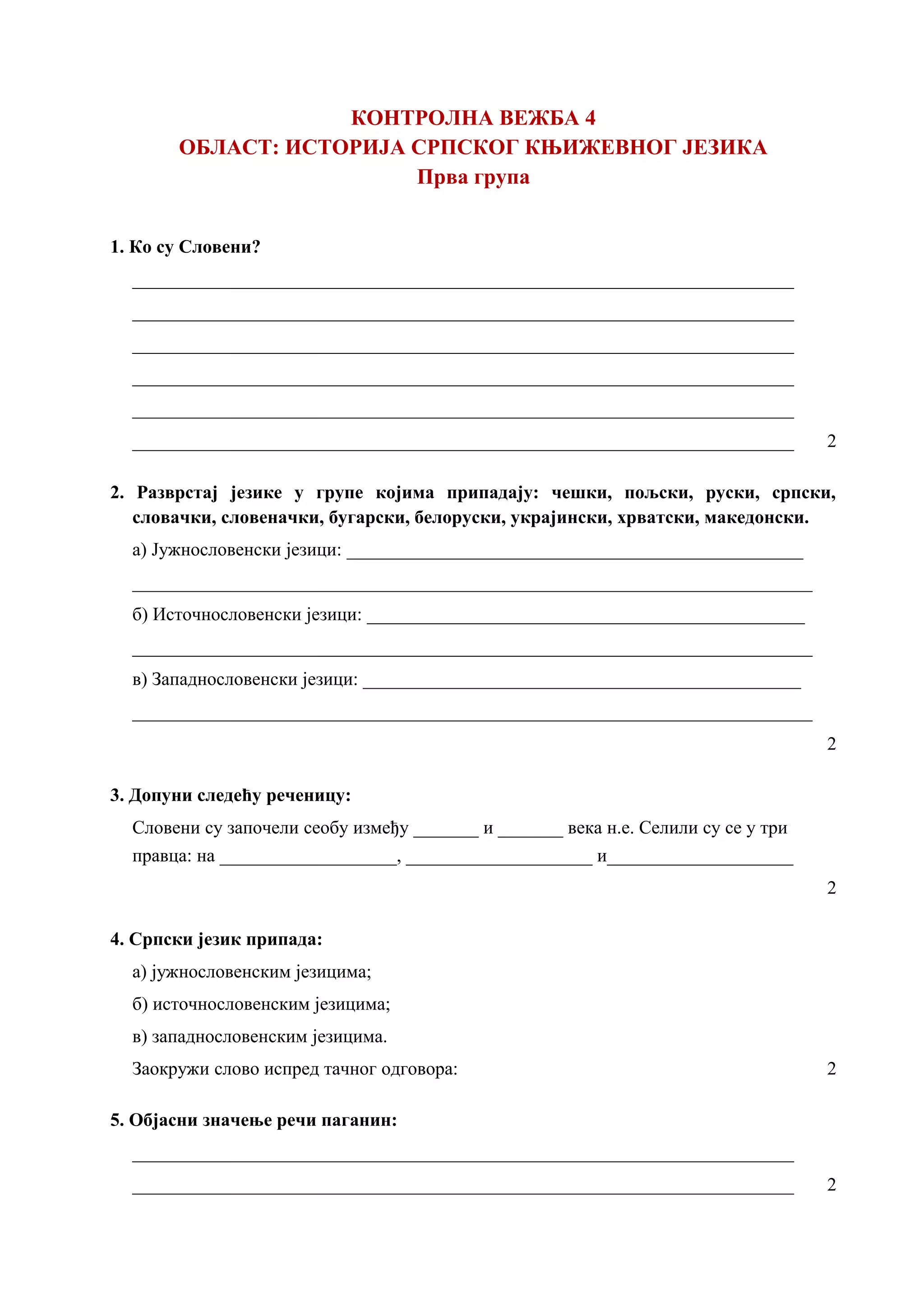 КОНТРОЛНА ВЕЖБА 4
ОБЛАСТ: ИСТОРИЈА СРПСКОГ КЊИЖЕВНОГ ЈЕЗИКА
Прва група
1. Ко су Словени?
_______________________________________________________________________
_______________________________________________________________________
_______________________________________________________________________
_______________________________________________________________________
_______________________________________________________________________
_______________________________________________________________________ 2
2. Разврстај језике у групе којима припадају: чешки, пољски, руски, српски,
словачки, словеначки, бугарски, белоруски, украјински, хрватски, македонски.
а) Јужнословенски језици: _________________________________________________
_________________________________________________________________________
б) Источнословенски језици: _______________________________________________
_________________________________________________________________________
в) Западнословенски језици: _______________________________________________
_________________________________________________________________________
2
3. Допуни следећу реченицу:
Словени су започели сеобу између _______ и _______ века н.е. Селили су се у три
правца: на ___________________, ____________________ и____________________
2
4. Српски језик припада:
а) јужнословенским језицима;
б) источнословенским језицима;
в) западнословенским језицима.
Заокружи слово испред тачног одговора: 2
5. Објасни значење речи паганин:
_______________________________________________________________________
_______________________________________________________________________ 2
 