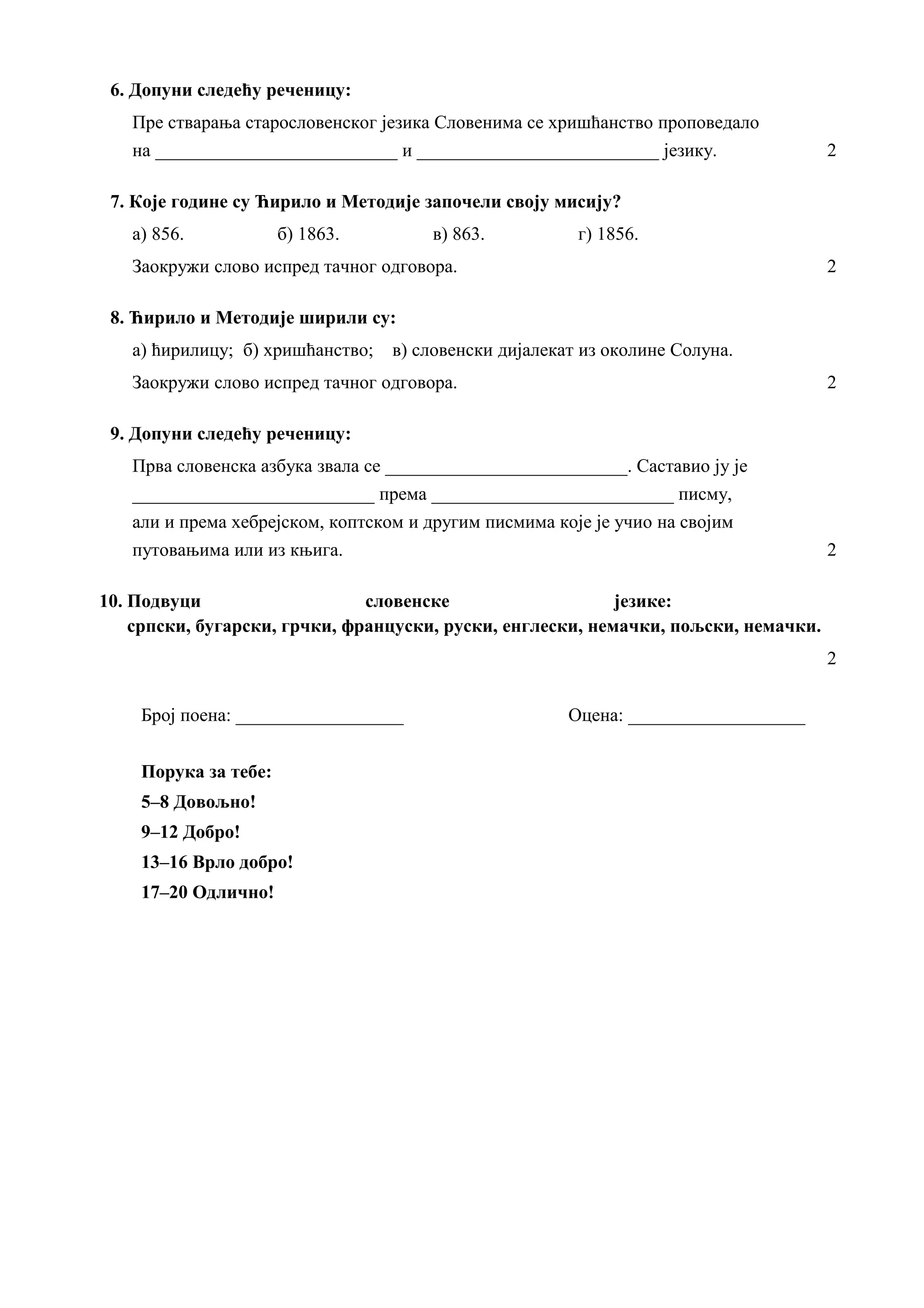 6. Допуни следећу реченицу:
Пре стварања старословенског језика Словенима се хришћанство проповедало
на __________________________ и __________________________ језику. 2
7. Које године су Ћирило и Методије започели своју мисију?
а) 856. б) 1863. в) 863. г) 1856.
Заокружи слово испред тачног одговора. 2
8. Ћирило и Методије ширили су:
а) ћирилицу; б) хришћанство; в) словенски дијалекат из околине Солуна.
Заокружи слово испред тачног одговора. 2
9. Допуни следећу реченицу:
Прва словенска азбука звала се __________________________. Саставио ју је
__________________________ према __________________________ писму,
али и према хебрејском, коптском и другим писмима које је учио на својим
путовањима или из књига. 2
10. Подвуци словенске језике:
српски, бугарски, грчки, француски, руски, енглески, немачки, пољски, немачки.
2
Број поена: __________________ Оцена: ___________________
Порука за тебе:
5–8 Довољно!
9–12 Добро!
13–16 Врло добро!
17–20 Одлично!
 