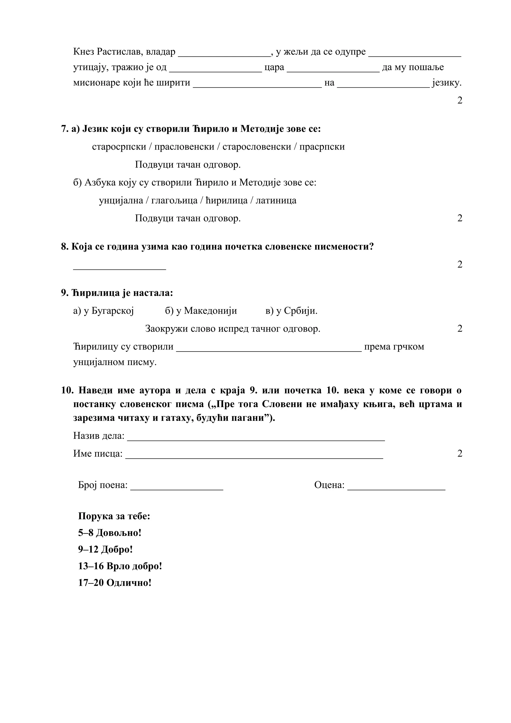 Кнез Растислав, владар __________________, у жељи да се одупре __________________
утицају, тражио је од __________________ цара __________________ да му пошаље
мисионаре који ће ширити _________________________ на __________________ језику.
2
7. а) Језик који су створили Ћирило и Методије зове се:
старосрпски / прасловенски / старословенски / прасрпски
Подвуци тачан одговор.
б) Азбука коју су створили Ћирило и Методије зове се:
унцијална / глагољица / ћирилица / латиница
Подвуци тачан одговор. 2
8. Која се година узима као година почетка словенске писмености?
__________________ 2
9. Ћирилица је настала:
а) у Бугарској б) у Македонији в) у Србији.
Заокружи слово испред тачног одговор. 2
Ћирилицу су створили ____________________________________ према грчком
унцијалном писму.
10. Наведи име аутора и дела с краја 9. или почетка 10. века у коме се говори о
постанку словенског писма („Пре тога Словени не имађаху књига, већ цртама и
зарезима читаху и гатаху, будући пагани”).
Назив дела: __________________________________________________
Име писца: __________________________________________________ 2
Број поена: __________________ Оцена: ___________________
Порука за тебе:
5–8 Довољно!
9–12 Добро!
13–16 Врло добро!
17–20 Одлично!
 