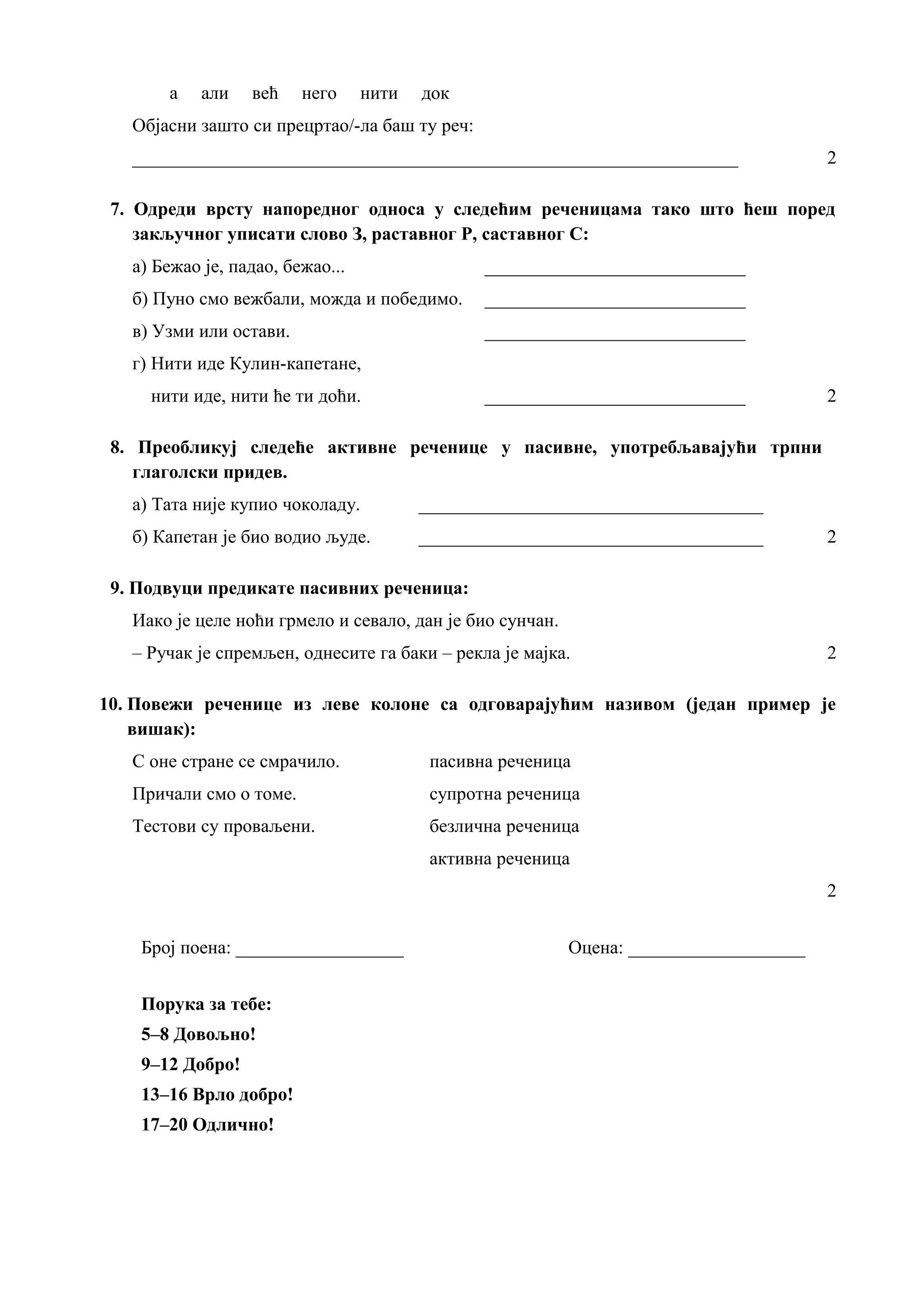 а али већ него нити док
Објасни зашто си прецртао/-ла баш ту реч:
_________________________________________________________________ 2
7. Одреди врсту напоредног односа у следећим реченицама тако што ћеш поред
закључног уписати слово З, раставног Р, саставног С:
а) Бежао је, падао, бежао... ____________________________
б) Пуно смо вежбали, можда и победимо. ____________________________
в) Узми или остави. ____________________________
г) Нити иде Кулин-капетане,
нити иде, нити ће ти доћи. ____________________________ 2
8. Преобликуј следеће активне реченице у пасивне, употребљавајући трпни
глаголски придев.
а) Тата није купио чоколаду. _____________________________________
б) Капетан је био водио људе. _____________________________________ 2
9. Подвуци предикате пасивних реченица:
Иако је целе ноћи грмело и севало, дан је био сунчан.
– Ручак је спремљен, однесите га баки – рекла је мајка. 2
10. Повежи реченице из леве колоне са одговарајућим називом (један пример је
вишак):
С оне стране се смрачило. пасивна реченица
Причали смо о томе. супротна реченица
Тестови су проваљени. безлична реченица
активна реченица
2
Број поена: __________________ Оцена: ___________________
Порука за тебе:
5–8 Довољно!
9–12 Добро!
13–16 Врло добро!
17–20 Одлично!
 