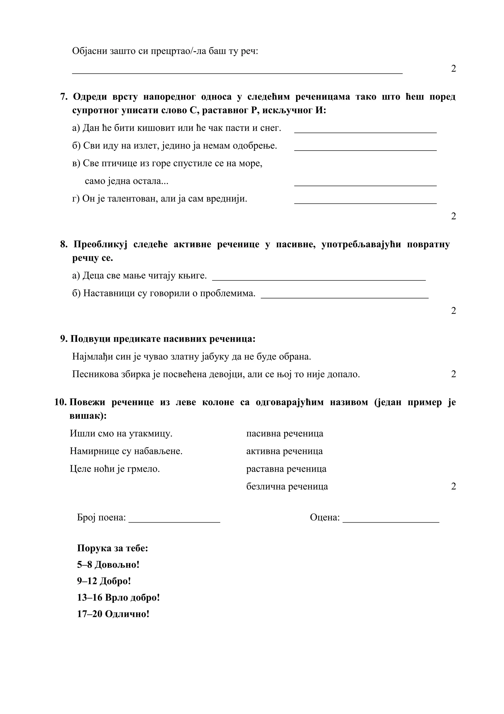 Објасни зашто си прецртао/-ла баш ту реч:
_________________________________________________________________ 2
7. Одреди врсту напоредног односа у следећим реченицама тако што ћеш поред
супротног уписати слово С, раставног Р, искључног И:
а) Дан ће бити кишовит или ће чак пасти и снег. ____________________________
б) Сви иду на излет, једино ја немам одобрење. ____________________________
в) Све птичице из горе спустиле се на море,
само једна остала... ____________________________
г) Он је талентован, али ја сам вреднији. ____________________________
2
8. Преобликуј следеће активне реченице у пасивне, употребљавајући повратну
речцу се.
а) Деца све мање читају књиге. __________________________________________
б) Наставници су говорили о проблемима. _________________________________
2
9. Подвуци предикате пасивних реченица:
Најмлађи син је чувао златну јабуку да не буде обрана.
Песникова збирка је посвећена девојци, али се њој то није допало. 2
10. Повежи реченице из леве колоне са одговарајућим називом (један пример је
вишак):
Ишли смо на утакмицу. пасивна реченица
Намирнице су набављене. активна реченица
Целе ноћи је грмело. раставна реченица
безлична реченица 2
Број поена: __________________ Оцена: ___________________
Порука за тебе:
5–8 Довољно!
9–12 Добро!
13–16 Врло добро!
17–20 Одлично!
 